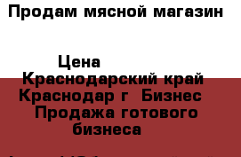 Продам мясной магазин › Цена ­ 300 000 - Краснодарский край, Краснодар г. Бизнес » Продажа готового бизнеса   
